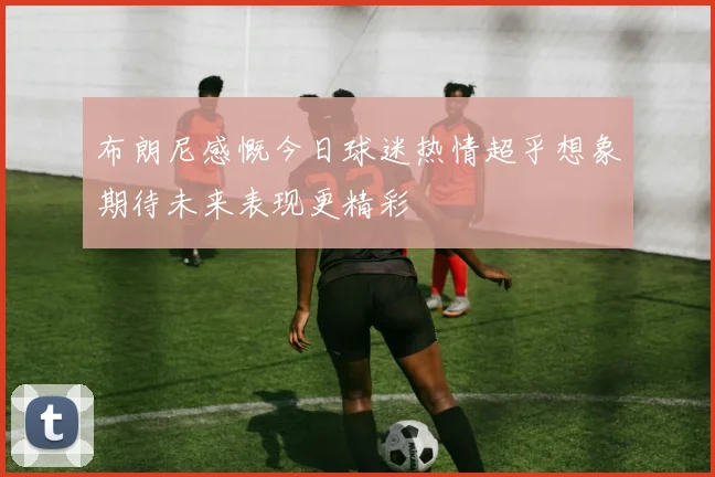 布朗尼感慨今日球迷热情超乎想象期待未来表现更精彩