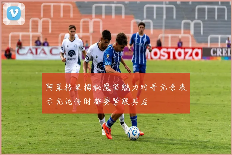 阿莱格里揭秘魔笛魅力对手无奈表示无论何时都要紧跟其后