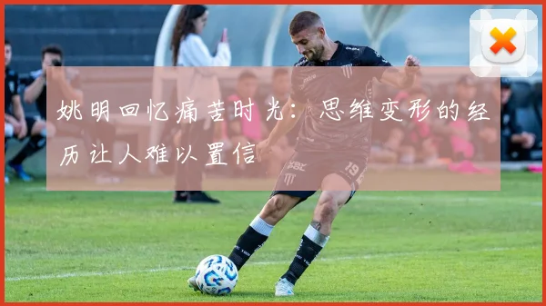 姚明回忆痛苦时光：思维变形的经历让人难以置信