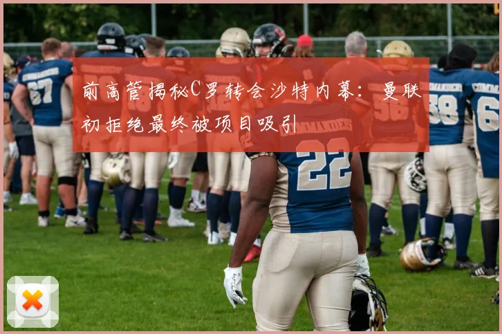 前高管揭秘C罗转会沙特内幕：曼联初拒绝最终被项目吸引