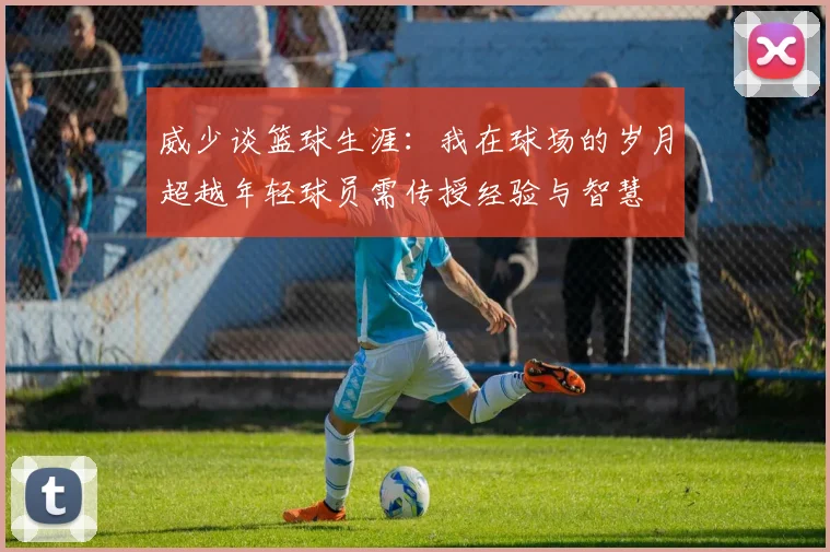 威少谈篮球生涯：我在球场的岁月超越年轻球员需传授经验与智慧