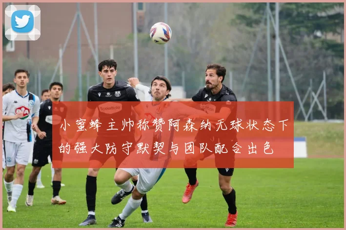 小蜜蜂主帅称赞阿森纳无球状态下的强大防守默契与团队配合出色