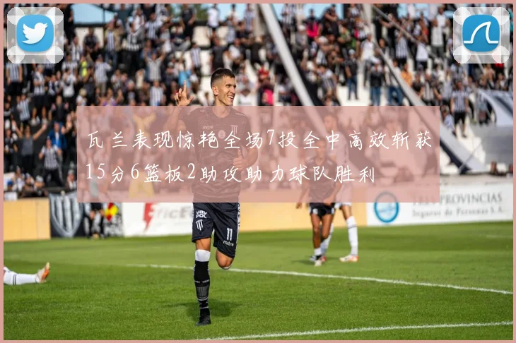 瓦兰表现惊艳全场7投全中高效斩获15分6篮板2助攻助力球队胜利
