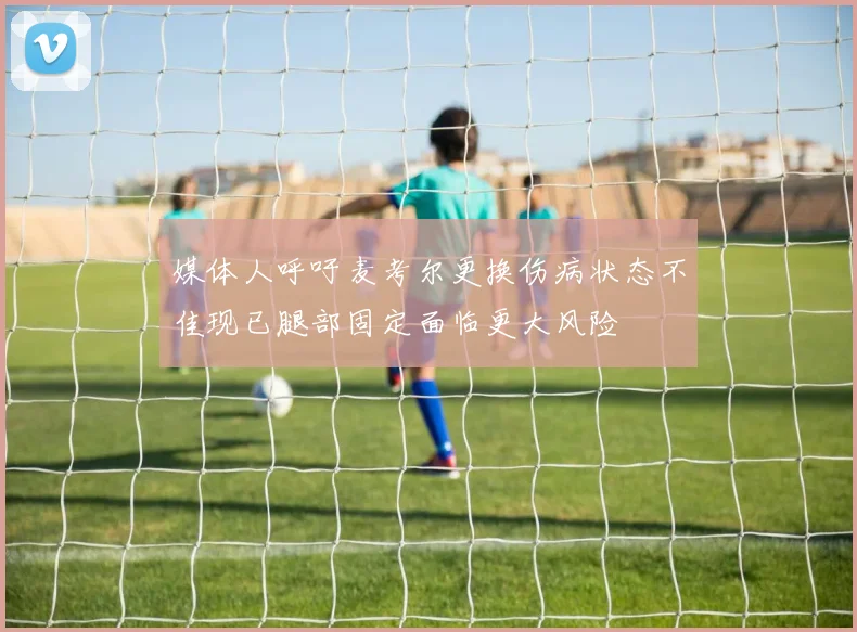 媒体人呼吁麦考尔更换伤病状态不佳现已腿部固定面临更大风险