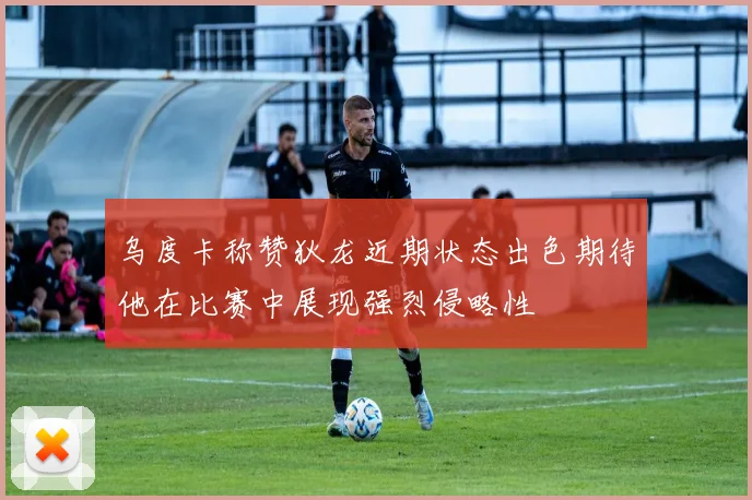 乌度卡称赞狄龙近期状态出色期待他在比赛中展现强烈侵略性