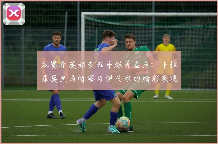 本赛季英超多面手球员盘点：卡拉菲奥里马特塔与伊戈尔的精彩表现