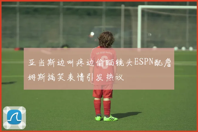 亚当斯边叫疼边偷瞄镜头ESPN配詹姆斯搞笑表情引发热议