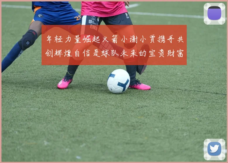 年轻力量崛起火箭小谢小贾携手共创辉煌自信是球队未来的宝贵财富