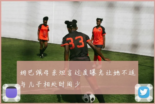 姆巴佩母亲坦言过度曝光让她不适与儿子相处时间少