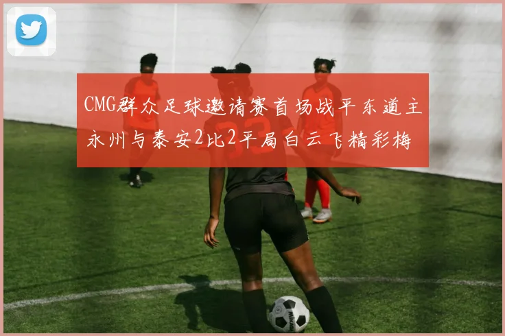 CMG群众足球邀请赛首场战平东道主永州与泰安2比2平局白云飞精彩梅开二度