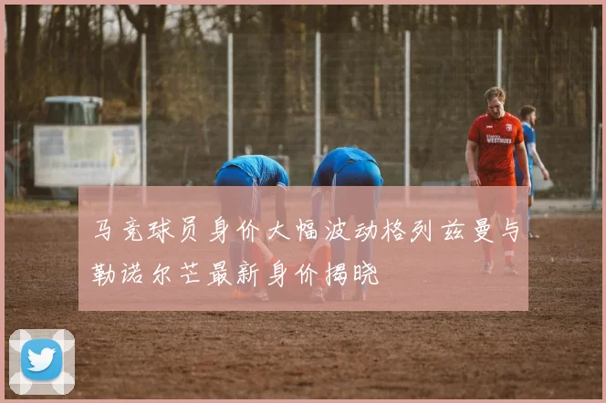 马竞球员身价大幅波动格列兹曼与勒诺尔芒最新身价揭晓