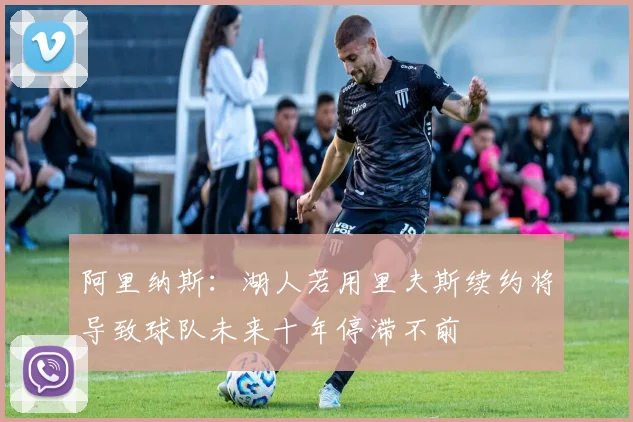 阿里纳斯：湖人若用里夫斯续约将导致球队未来十年停滞不前
