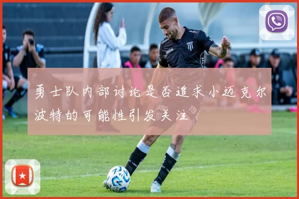 勇士队内部讨论是否追求小迈克尔波特的可能性引发关注