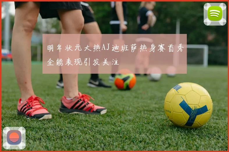 明年状元大热AJ迪班萨热身赛首秀全能表现引发关注