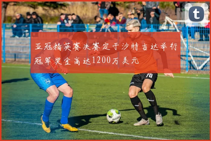亚冠精英赛决赛定于沙特吉达举行冠军奖金高达1200万美元