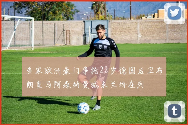 多家欧洲豪门争抢22岁德国后卫布朗皇马阿森纳曼城米兰均在列