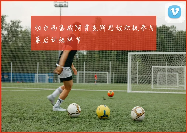 切尔西备战阿贾克斯恩佐积极参与最后训练环节