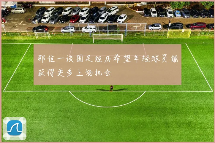 邵佳一谈国足经历希望年轻球员能获得更多上场机会