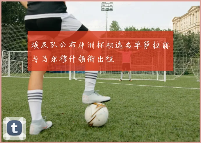 埃及队公布非洲杯初选名单萨拉赫与马尔穆什领衔出征