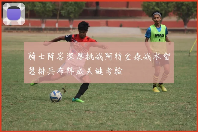 骑士阵容深厚挑战阿特金森战术智慧排兵布阵成关键考验