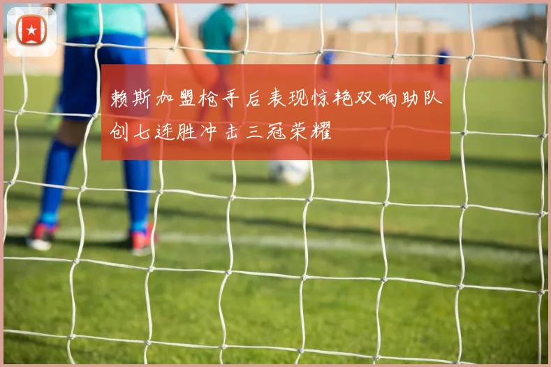 赖斯加盟枪手后表现惊艳双响助队创七连胜冲击三冠荣耀