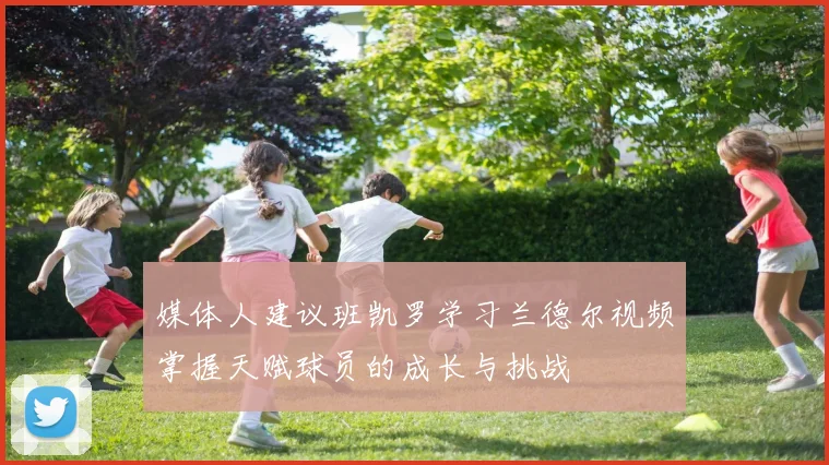 媒体人建议班凯罗学习兰德尔视频掌握天赋球员的成长与挑战