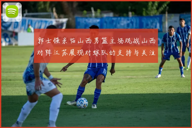 郭士强亲临山西男篮主场观战山西对阵江苏展现对球队的支持与关注