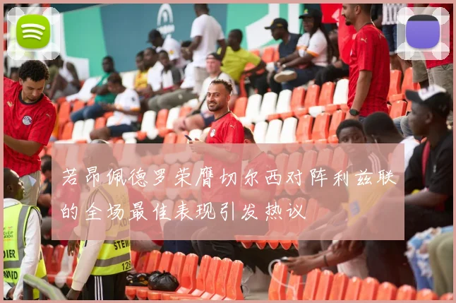 若昂佩德罗荣膺切尔西对阵利兹联的全场最佳表现引发热议
