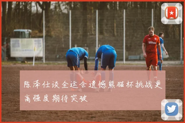 陈泽仕谈全运会遗憾熊猫杯挑战更高强度期待突破