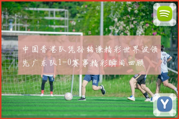 中国香港队凭孙铭谦精彩世界波领先广东队1-0赛事精彩瞬间回顾