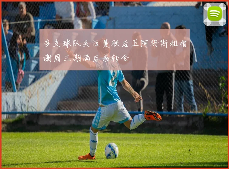 多支球队关注曼联后卫阿玛斯租借谢周三期满后或转会