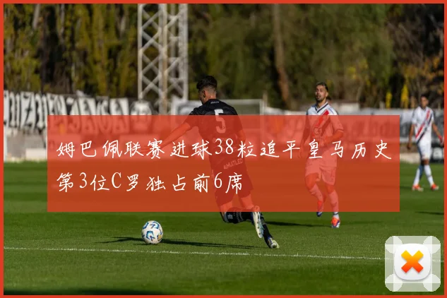 姆巴佩联赛进球38粒追平皇马历史第3位C罗独占前6席